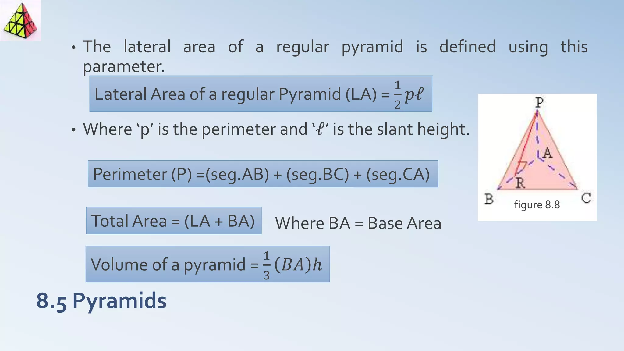 8.5 Pyramids
• The lateral area of a regular pyramid is defined using this
parameter.
• Where ‘p’ is the perimeter and ‘ℓ’ is the slant height.
Where BA = Base Area
figure 8.8
Lateral Area of a regular Pyramid (LA) =
1
2
𝑝ℓ
Perimeter (P) =(seg.AB) + (seg.BC) + (seg.CA)
Total Area = (LA + BA)
Volume of a pyramid =
1
3
𝐵𝐴 ℎ
 