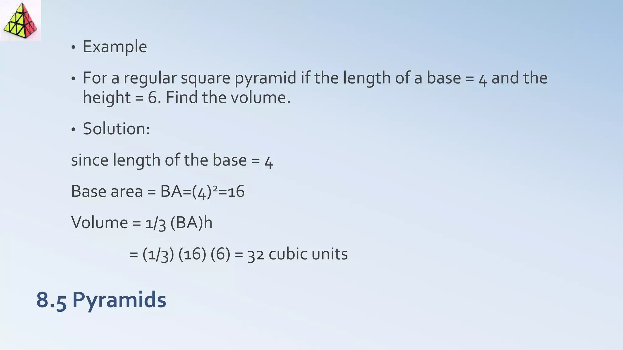 8.5 Pyramids
• Example
• For a regular square pyramid if the length of a base = 4 and the
height = 6. Find the volume.
• Solution:
since length of the base = 4
Base area = BA=(4)2=16
Volume = 1/3 (BA)h
= (1/3) (16) (6) = 32 cubic units
 