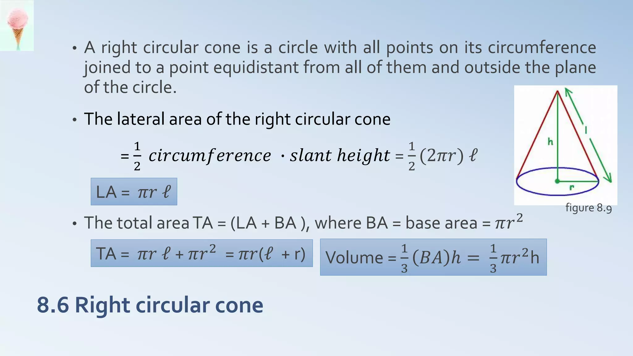 8.6 Right circular cone
• A right circular cone is a circle with all points on its circumference
joined to a point equidistant from all of them and outside the plane
of the circle.
• The lateral area of the right circular cone
=
1
2
𝑐𝑖𝑟𝑐𝑢𝑚𝑓𝑒𝑟𝑒𝑛𝑐𝑒 ∙ 𝑠𝑙𝑎𝑛𝑡 ℎ𝑒𝑖𝑔ℎ𝑡 =
1
2
(2𝜋𝑟) ℓ
• The total areaTA = (LA + BA ), where BA = base area = 𝜋𝑟2
LA = 𝜋𝑟 ℓ
TA = 𝜋𝑟 ℓ + 𝜋𝑟2
= 𝜋𝑟(ℓ + r) Volume =
1
3
𝐵𝐴 ℎ =
1
3
𝜋𝑟2
h
figure 8.9
 