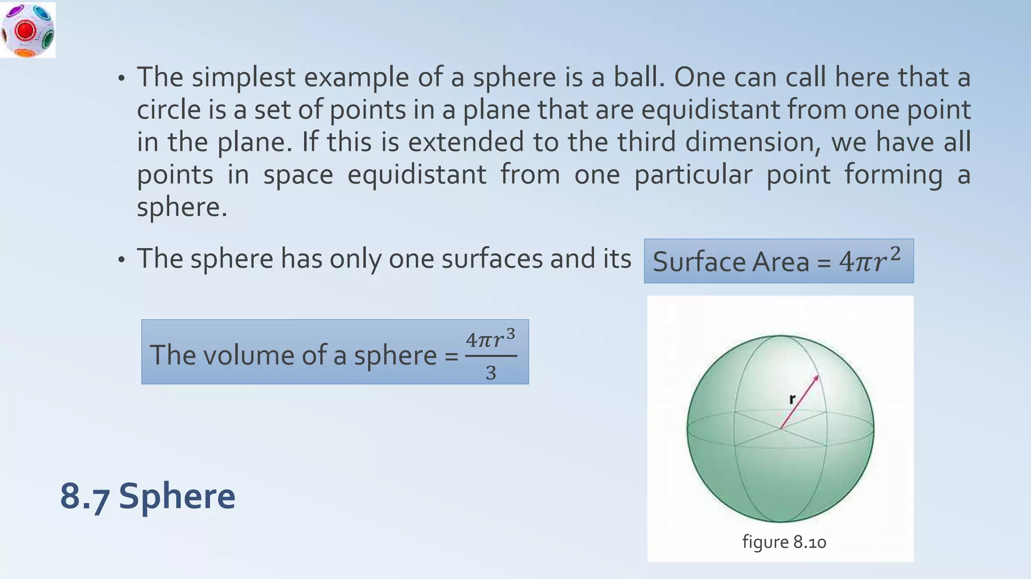8.7 Sphere
• The simplest example of a sphere is a ball. One can call here that a
circle is a set of points in a plane that are equidistant from one point
in the plane. If this is extended to the third dimension, we have all
points in space equidistant from one particular point forming a
sphere.
• The sphere has only one surfaces and its Surface Area = 4𝜋𝑟2
The volume of a sphere =
4𝜋𝑟3
3
figure 8.10
 