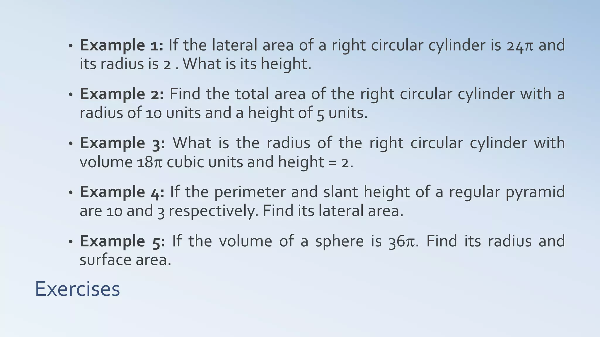 Exercises
• Example 1: If the lateral area of a right circular cylinder is 24p and
its radius is 2 .What is its height.
• Example 2: Find the total area of the right circular cylinder with a
radius of 10 units and a height of 5 units.
• Example 3: What is the radius of the right circular cylinder with
volume 18p cubic units and height = 2.
• Example 4: If the perimeter and slant height of a regular pyramid
are 10 and 3 respectively. Find its lateral area.
• Example 5: If the volume of a sphere is 36p. Find its radius and
surface area.
 