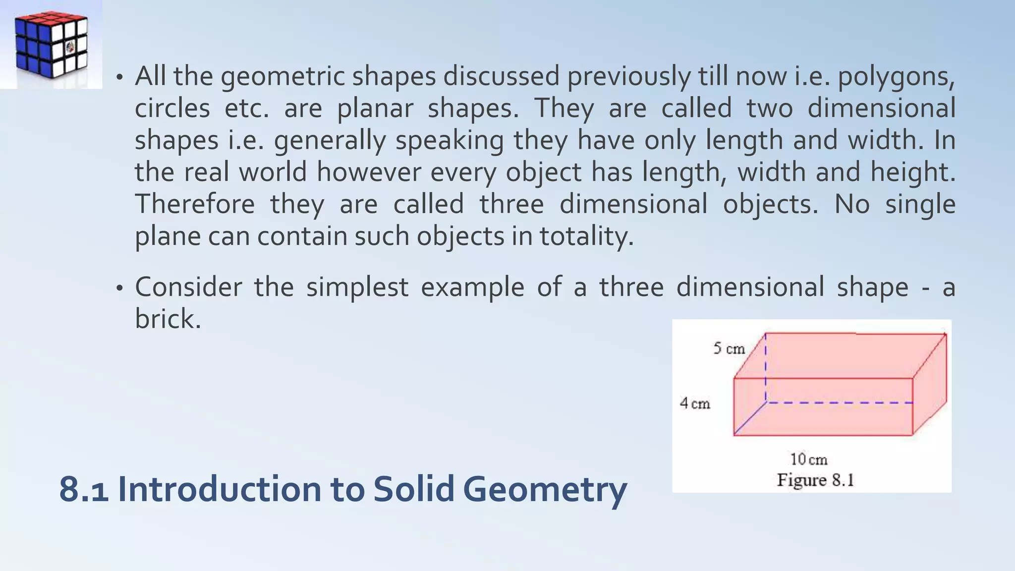 8.1 Introduction to Solid Geometry
• All the geometric shapes discussed previously till now i.e. polygons,
circles etc. are planar shapes. They are called two dimensional
shapes i.e. generally speaking they have only length and width. In
the real world however every object has length, width and height.
Therefore they are called three dimensional objects. No single
plane can contain such objects in totality.
• Consider the simplest example of a three dimensional shape - a
brick.
 