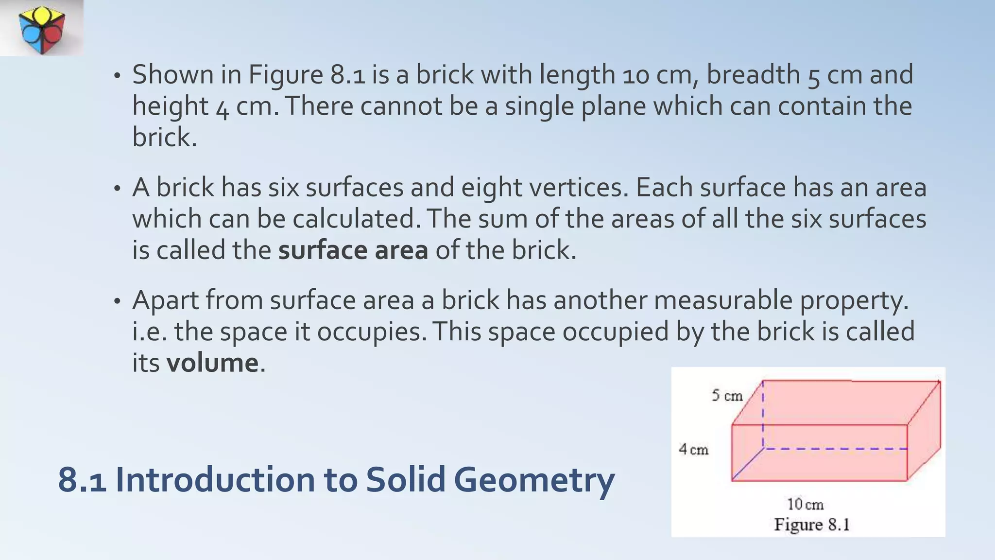 • Shown in Figure 8.1 is a brick with length 10 cm, breadth 5 cm and
height 4 cm.There cannot be a single plane which can contain the
brick.
• A brick has six surfaces and eight vertices. Each surface has an area
which can be calculated.The sum of the areas of all the six surfaces
is called the surface area of the brick.
• Apart from surface area a brick has another measurable property.
i.e. the space it occupies.This space occupied by the brick is called
its volume.
8.1 Introduction to Solid Geometry
 
