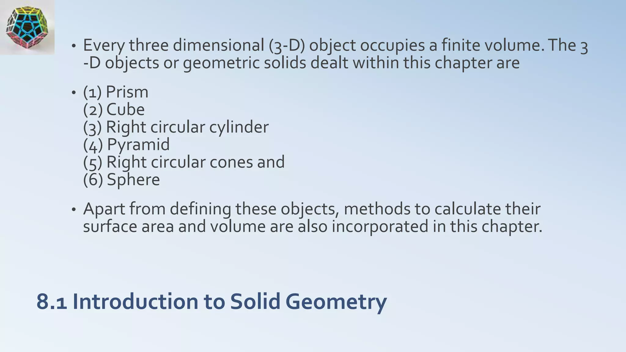 8.1 Introduction to Solid Geometry
• Every three dimensional (3-D) object occupies a finite volume.The 3
-D objects or geometric solids dealt within this chapter are
• (1) Prism
(2) Cube
(3) Right circular cylinder
(4) Pyramid
(5) Right circular cones and
(6) Sphere
• Apart from defining these objects, methods to calculate their
surface area and volume are also incorporated in this chapter.
 
