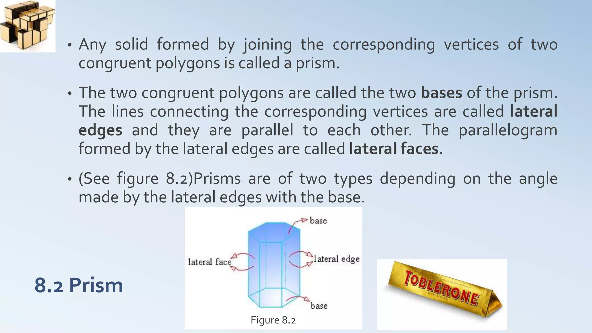 8.2 Prism
• Any solid formed by joining the corresponding vertices of two
congruent polygons is called a prism.
• The two congruent polygons are called the two bases of the prism.
The lines connecting the corresponding vertices are called lateral
edges and they are parallel to each other. The parallelogram
formed by the lateral edges are called lateral faces.
• (See figure 8.2)Prisms are of two types depending on the angle
made by the lateral edges with the base.
Figure 8.2
 