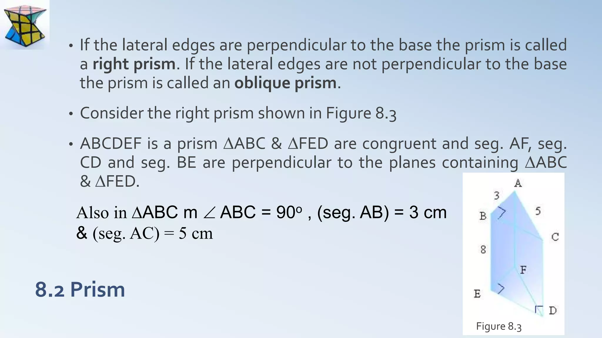 8.2 Prism
• If the lateral edges are perpendicular to the base the prism is called
a right prism. If the lateral edges are not perpendicular to the base
the prism is called an oblique prism.
• Consider the right prism shown in Figure 8.3
• ABCDEF is a prism DABC & DFED are congruent and seg. AF, seg.
CD and seg. BE are perpendicular to the planes containing DABC
& DFED.
Figure 8.3
Also in DABC m  ABC = 90o , (seg. AB) = 3 cm
& (seg. AC) = 5 cm
 