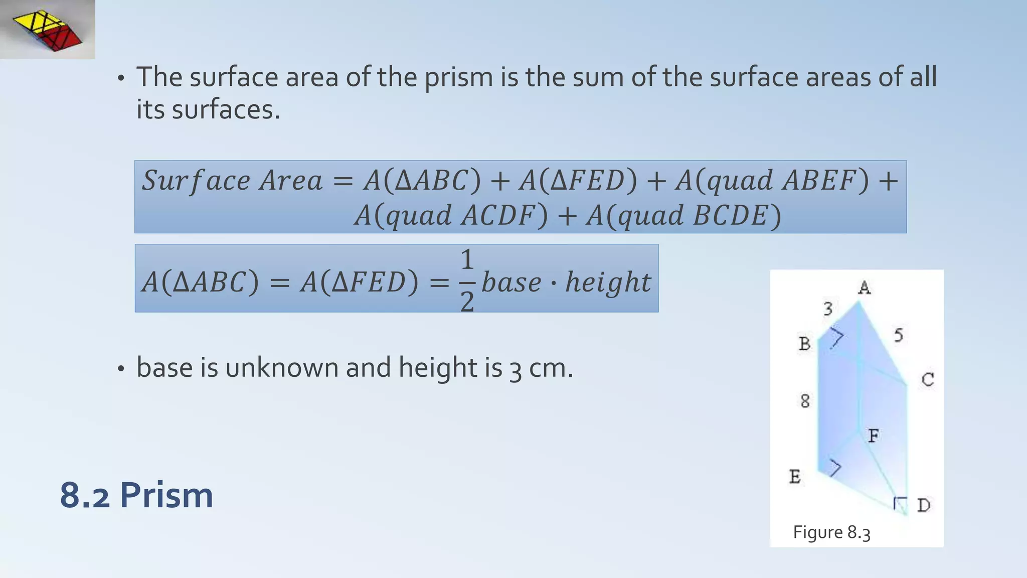 8.2 Prism
• The surface area of the prism is the sum of the surface areas of all
its surfaces.
• base is unknown and height is 3 cm.
Figure 8.3
𝑆𝑢𝑟𝑓𝑎𝑐𝑒 𝐴𝑟𝑒𝑎 = 𝐴 ∆𝐴𝐵𝐶 + 𝐴 ∆𝐹𝐸𝐷 + 𝐴 𝑞𝑢𝑎𝑑 𝐴𝐵𝐸𝐹 +
𝐴 𝑞𝑢𝑎𝑑 𝐴𝐶𝐷𝐹 + 𝐴(𝑞𝑢𝑎𝑑 𝐵𝐶𝐷𝐸)
𝐴 ∆𝐴𝐵𝐶 = 𝐴 ∆𝐹𝐸𝐷 =
1
2
𝑏𝑎𝑠𝑒 ∙ ℎ𝑒𝑖𝑔ℎ𝑡
 