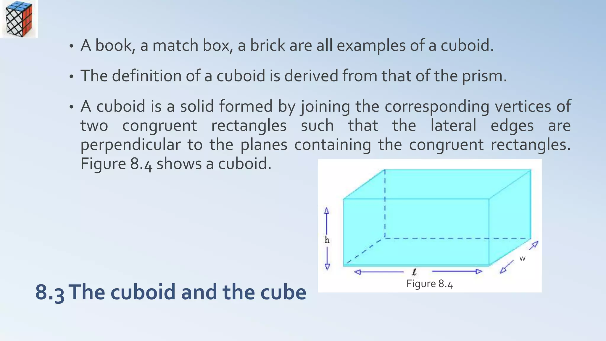 8.3The cuboid and the cube
• A book, a match box, a brick are all examples of a cuboid.
• The definition of a cuboid is derived from that of the prism.
• A cuboid is a solid formed by joining the corresponding vertices of
two congruent rectangles such that the lateral edges are
perpendicular to the planes containing the congruent rectangles.
Figure 8.4 shows a cuboid.
Figure 8.4
w
 