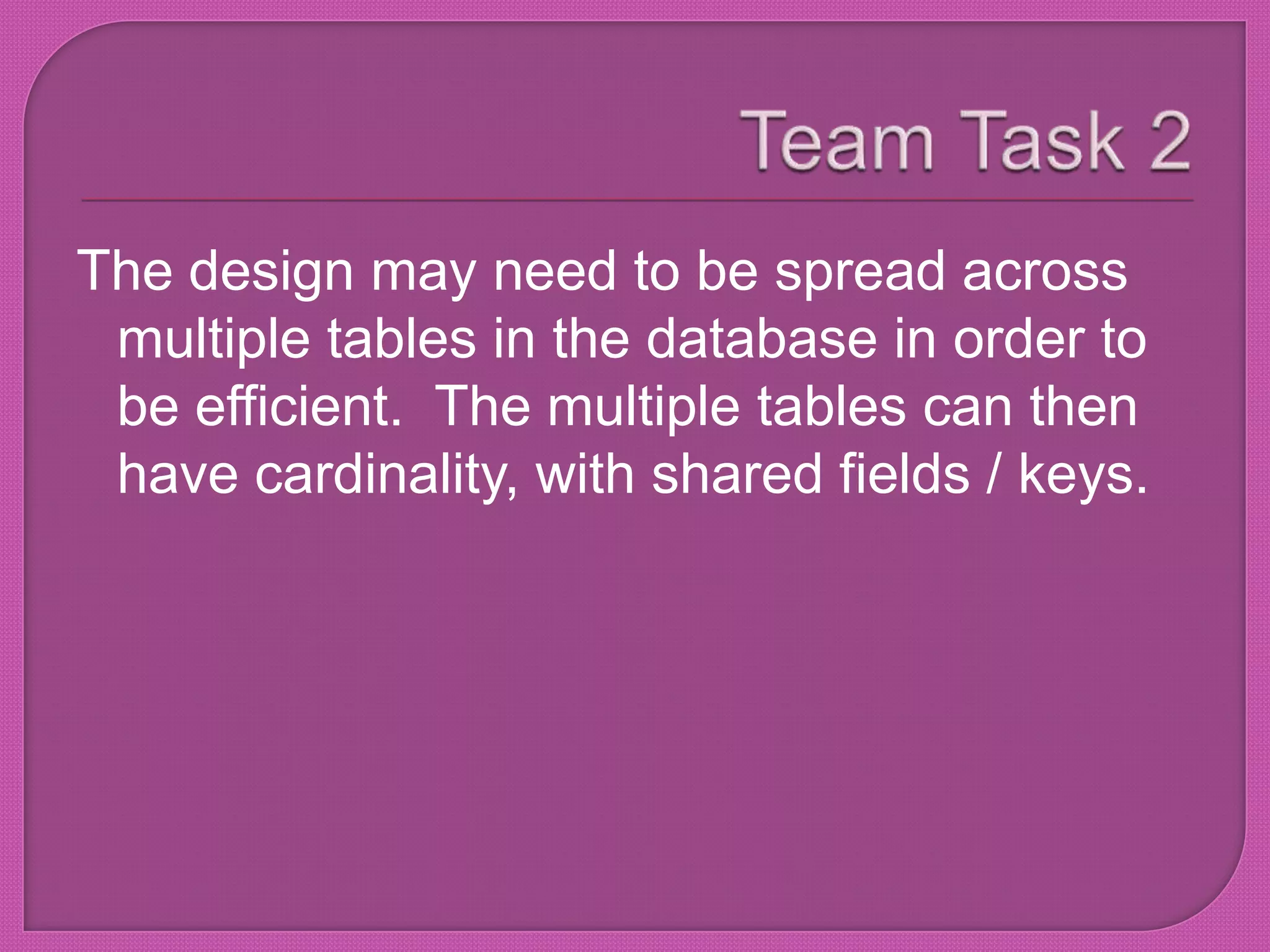 Team Task 2The design may need to be spread across multiple tables in the database in order to be efficient.  The multiple tables can then have cardinality, with shared fields / keys.