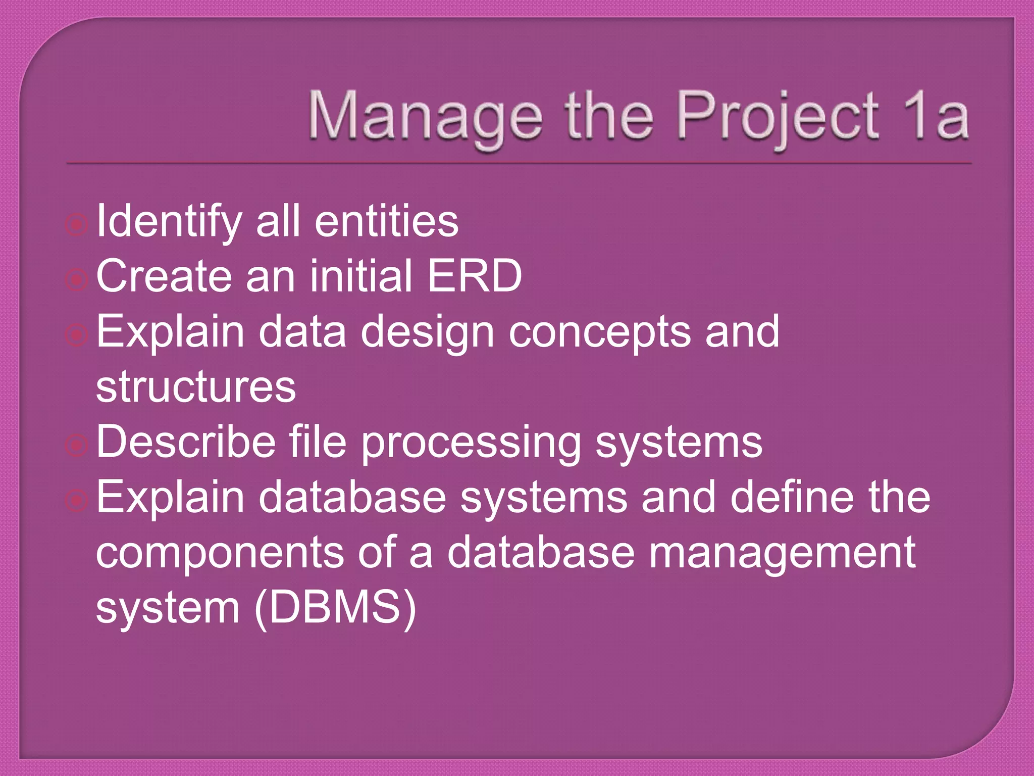 Manage the Project 1aIdentify all entitiesCreate an initial ERDExplain data design concepts and structuresDescribe file processing systemsExplain database systems and define the components of a database management system (DBMS)