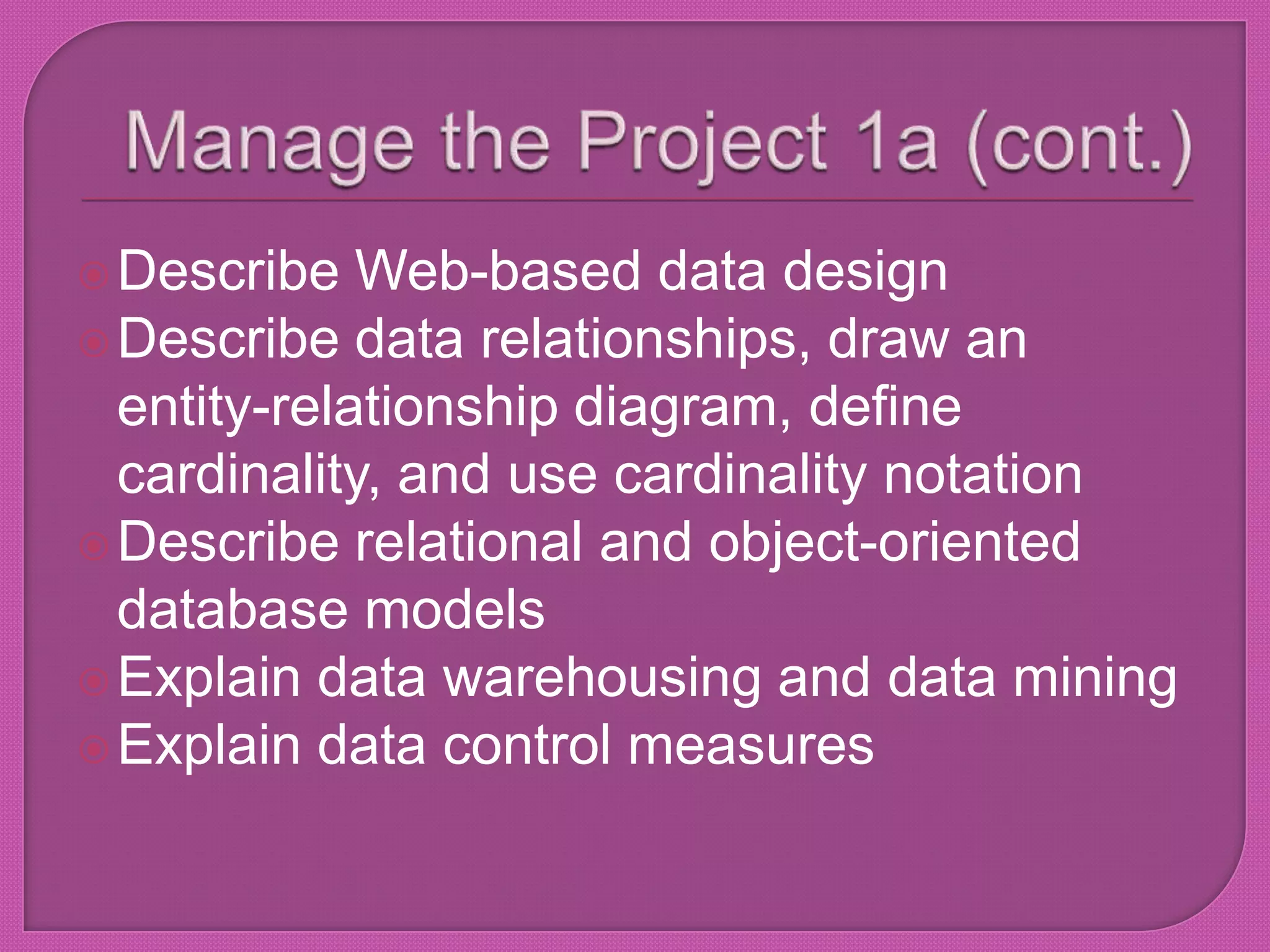 Manage the Project 1a (cont.)Describe Web-based data designDescribe data relationships, draw an entity-relationship diagram, define cardinality, and use cardinality notationDescribe relational and object-oriented database modelsExplain data warehousing and data miningExplain data control measures
