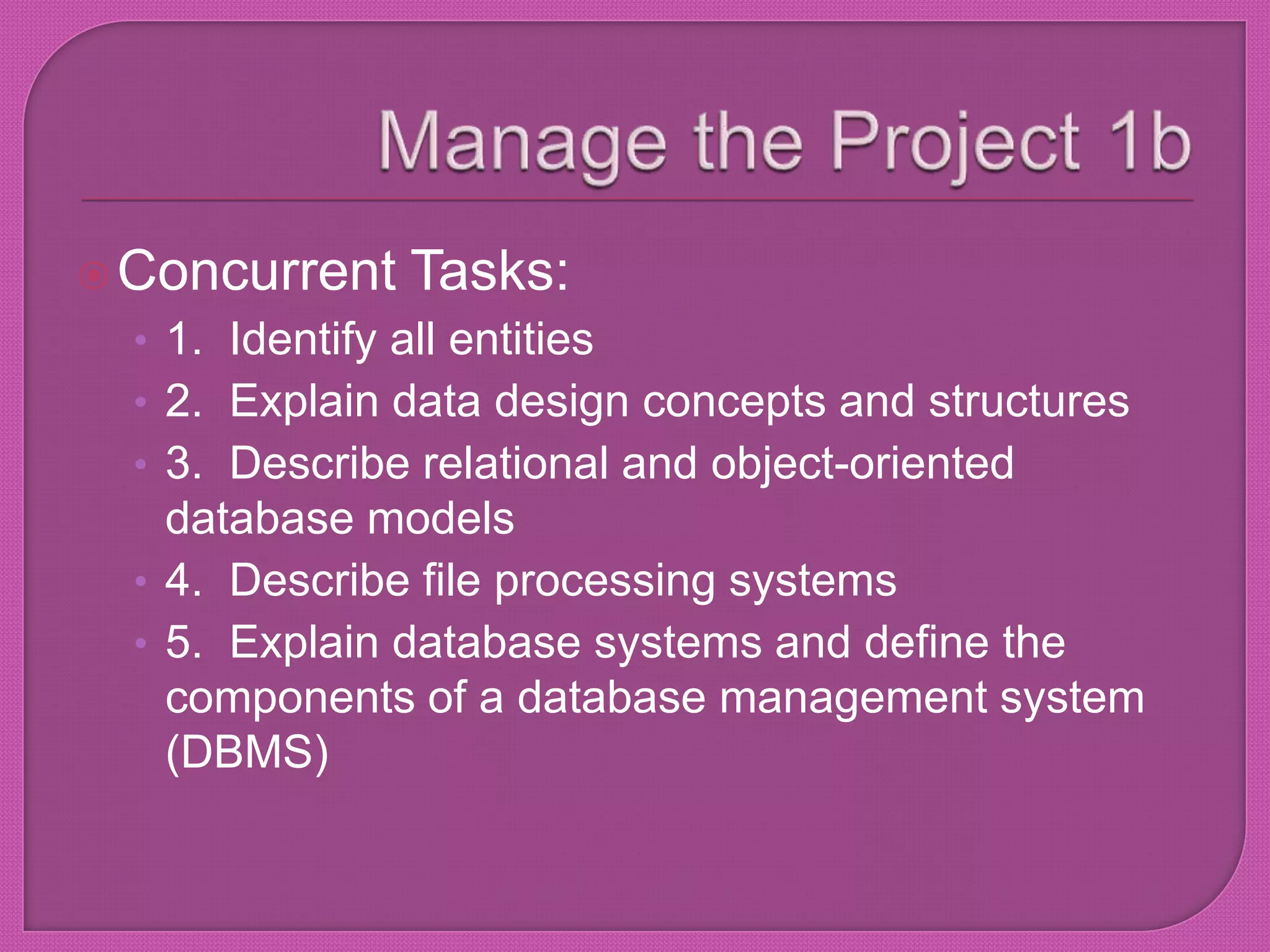 Manage the Project 1bConcurrent Tasks:1.  Identify all entities2.  Explain data design concepts and structures3.  Describe relational and object-oriented database models4.  Describe file processing systems5.  Explain database systems and define the components of a database management system (DBMS)