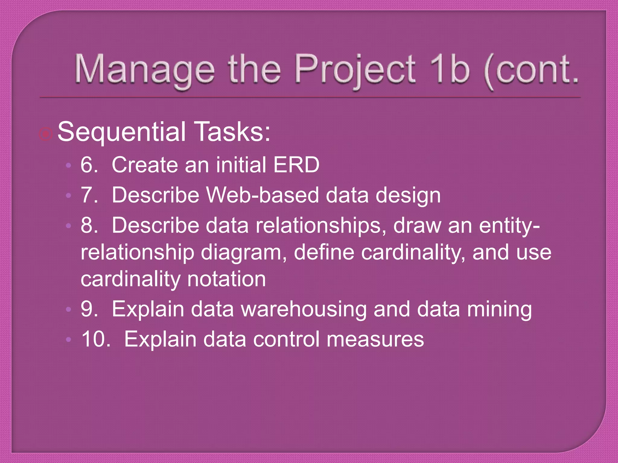 Manage the Project 1b (cont.Sequential Tasks:6.  Create an initial ERD7.  Describe Web-based data design8.  Describe data relationships, draw an entity-relationship diagram, define cardinality, and use cardinality notation9.  Explain data warehousing and data mining10.  Explain data control measures