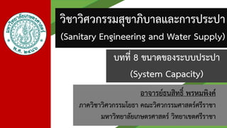 อาจารย์ธนสิทธิ์ พรหมพิงค์
ภาควิชาวิศวกรรมโยธา คณะวิศวกรรมศาสตร์ศรีราชา
มหาวิทยาลัยเกษตรศาสตร์ วิทยาเขตศรีราชา
วิชาวิศวกรรมสุขาภิบาลและการประปา
(Sanitary Engineering and Water Supply)
บทที่ 8 ขนาดของระบบประปา
(System Capacity)
 