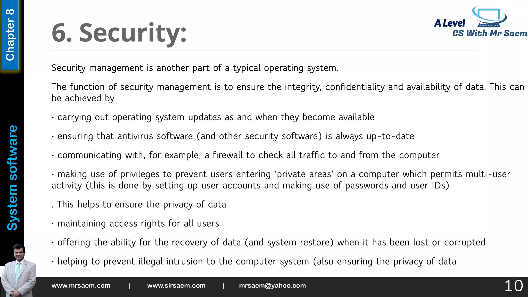 A Level
System
software
Chapter
8
6. Security:
Security management is another part of a typical operating system.
The function of security management is to ensure the integrity, confidentiality and availability of data. This can
be achieved by
• carrying out operating system updates as and when they become available
• ensuring that antivirus software (and other security software) is always up-to-date
• communicating with, for example, a firewall to check all traffic to and from the computer
• making use of privileges to prevent users entering ‘private areas’ on a computer which permits multi-user
activity (this is done by setting up user accounts and making use of passwords and user IDs)
. This helps to ensure the privacy of data
• maintaining access rights for all users
• offering the ability for the recovery of data (and system restore) when it has been lost or corrupted
• helping to prevent illegal intrusion to the computer system (also ensuring the privacy of data
www.mrsaem.com | www.sirsaem.com | mrsaem@yahoo.com
10
 