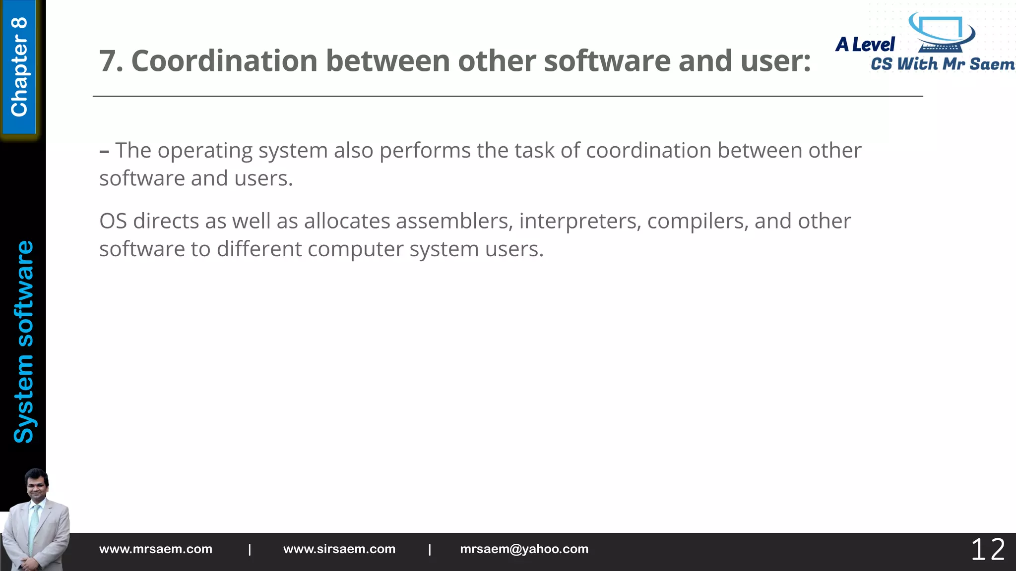 A Level
System
software
Chapter
8
7. Coordination between other software and user:
– The operating system also performs the task of coordination between other
software and users.
OS directs as well as allocates assemblers, interpreters, compilers, and other
software to different computer system users.
www.mrsaem.com | www.sirsaem.com | mrsaem@yahoo.com
12
 