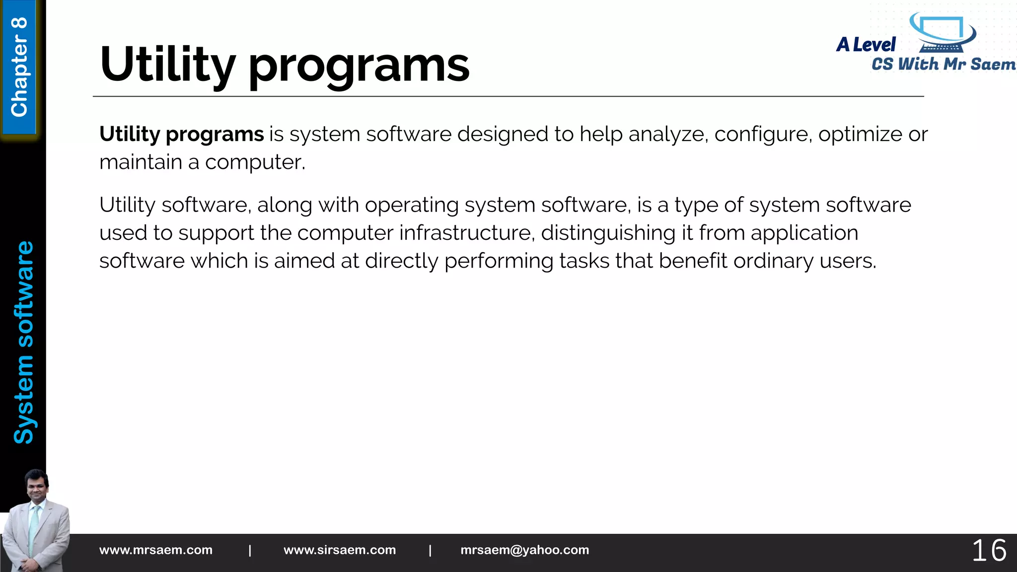 A Level
System
software
Chapter
8
Utility programs
Utility programs is system software designed to help analyze, configure, optimize or
maintain a computer.
Utility software, along with operating system software, is a type of system software
used to support the computer infrastructure, distinguishing it from application
software which is aimed at directly performing tasks that benefit ordinary users.
www.mrsaem.com | www.sirsaem.com | mrsaem@yahoo.com
16
 