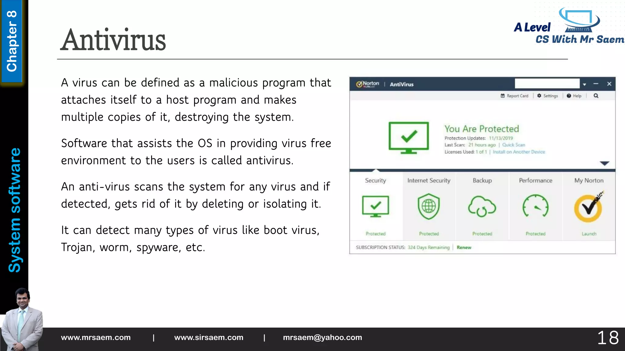 A Level
System
software
Chapter
8
Antivirus
A virus can be defined as a malicious program that
attaches itself to a host program and makes
multiple copies of it, destroying the system.
Software that assists the OS in providing virus free
environment to the users is called antivirus.
An anti-virus scans the system for any virus and if
detected, gets rid of it by deleting or isolating it.
It can detect many types of virus like boot virus,
Trojan, worm, spyware, etc.
www.mrsaem.com | www.sirsaem.com | mrsaem@yahoo.com
18
 