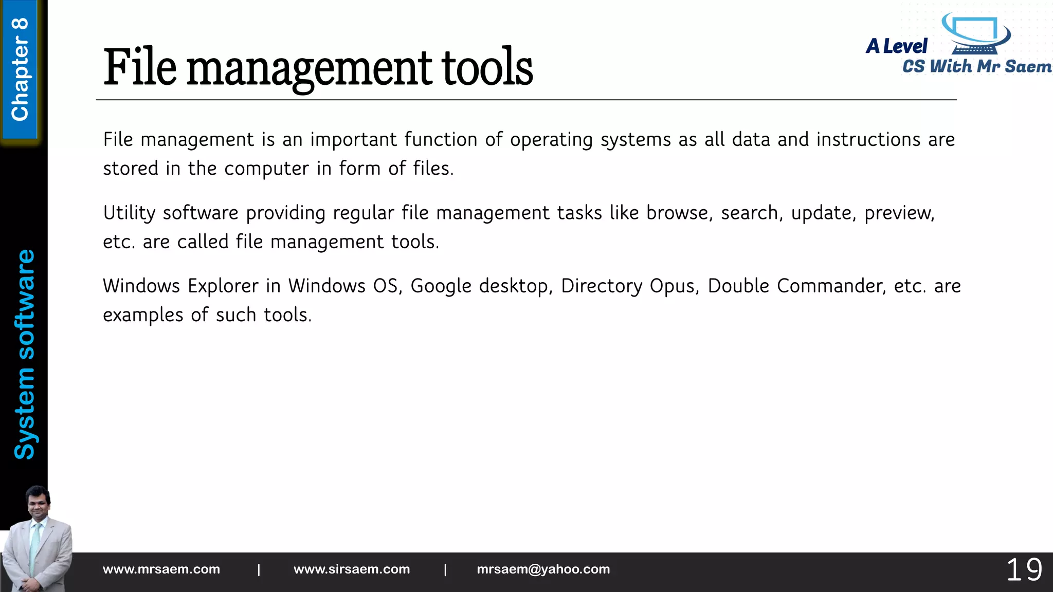 A Level
System
software
Chapter
8
File management tools
File management is an important function of operating systems as all data and instructions are
stored in the computer in form of files.
Utility software providing regular file management tasks like browse, search, update, preview,
etc. are called file management tools.
Windows Explorer in Windows OS, Google desktop, Directory Opus, Double Commander, etc. are
examples of such tools.
www.mrsaem.com | www.sirsaem.com | mrsaem@yahoo.com
19
 