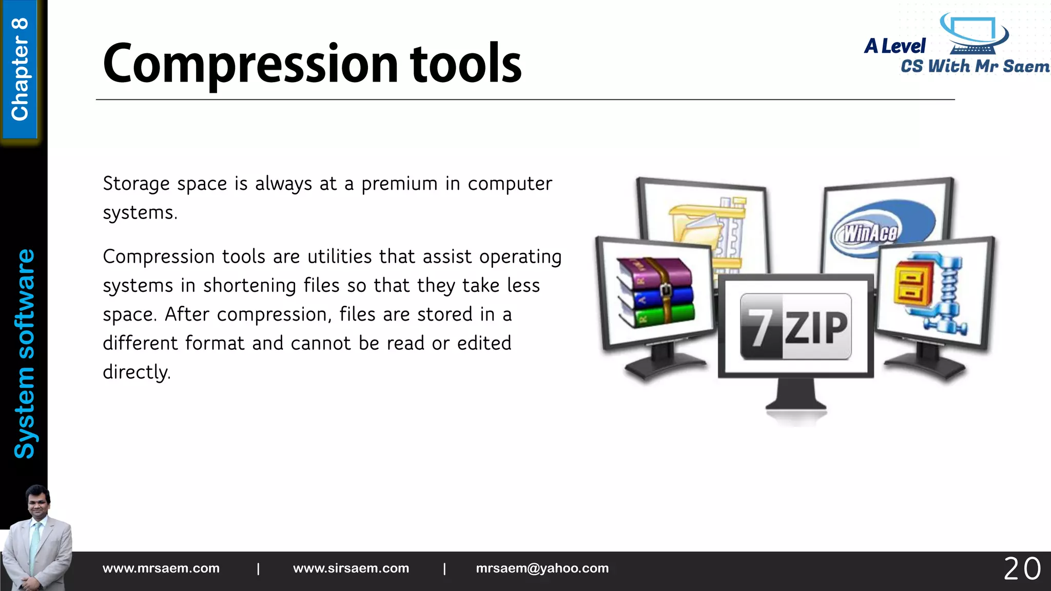 A Level
System
software
Chapter
8
Storage space is always at a premium in computer
systems.
Compression tools are utilities that assist operating
systems in shortening files so that they take less
space. After compression, files are stored in a
different format and cannot be read or edited
directly.
www.mrsaem.com | www.sirsaem.com | mrsaem@yahoo.com
20
 