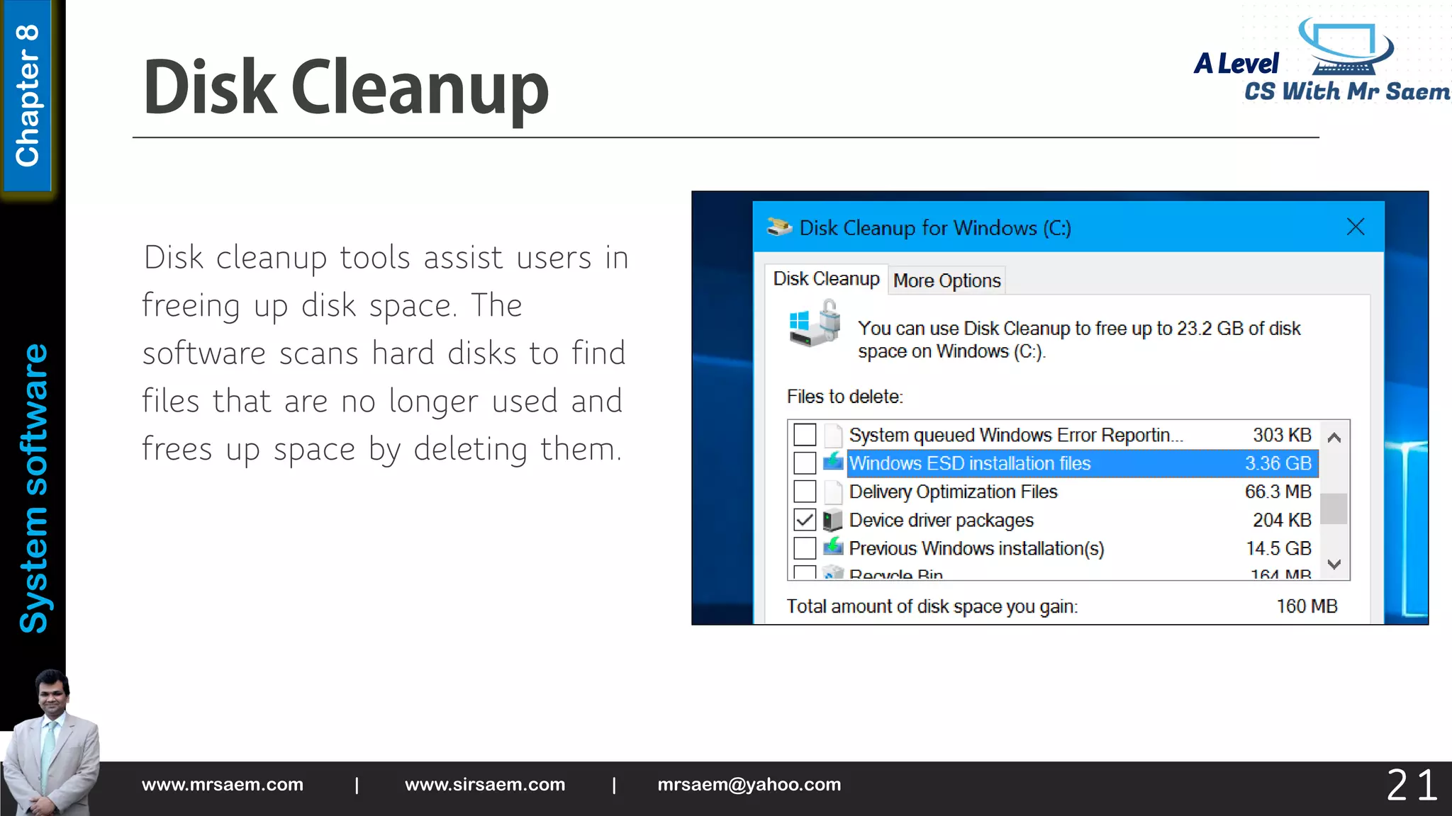 A Level
System
software
Chapter
8
Disk cleanup tools assist users in
freeing up disk space. The
software scans hard disks to find
files that are no longer used and
frees up space by deleting them.
www.mrsaem.com | www.sirsaem.com | mrsaem@yahoo.com
21
 