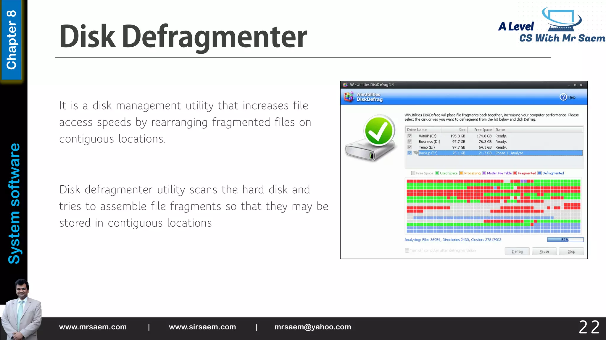 A Level
System
software
Chapter
8
It is a disk management utility that increases file
access speeds by rearranging fragmented files on
contiguous locations.
Disk defragmenter utility scans the hard disk and
tries to assemble file fragments so that they may be
stored in contiguous locations
www.mrsaem.com | www.sirsaem.com | mrsaem@yahoo.com
22
 