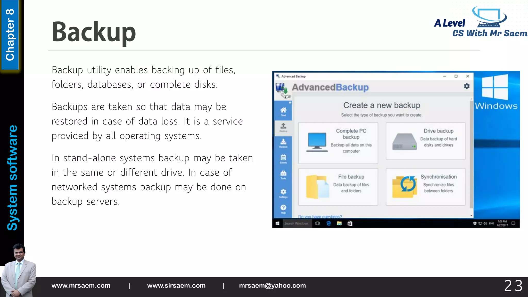 A Level
System
software
Chapter
8
Backup utility enables backing up of files,
folders, databases, or complete disks.
Backups are taken so that data may be
restored in case of data loss. It is a service
provided by all operating systems.
In stand-alone systems backup may be taken
in the same or different drive. In case of
networked systems backup may be done on
backup servers.
www.mrsaem.com | www.sirsaem.com | mrsaem@yahoo.com
23
 