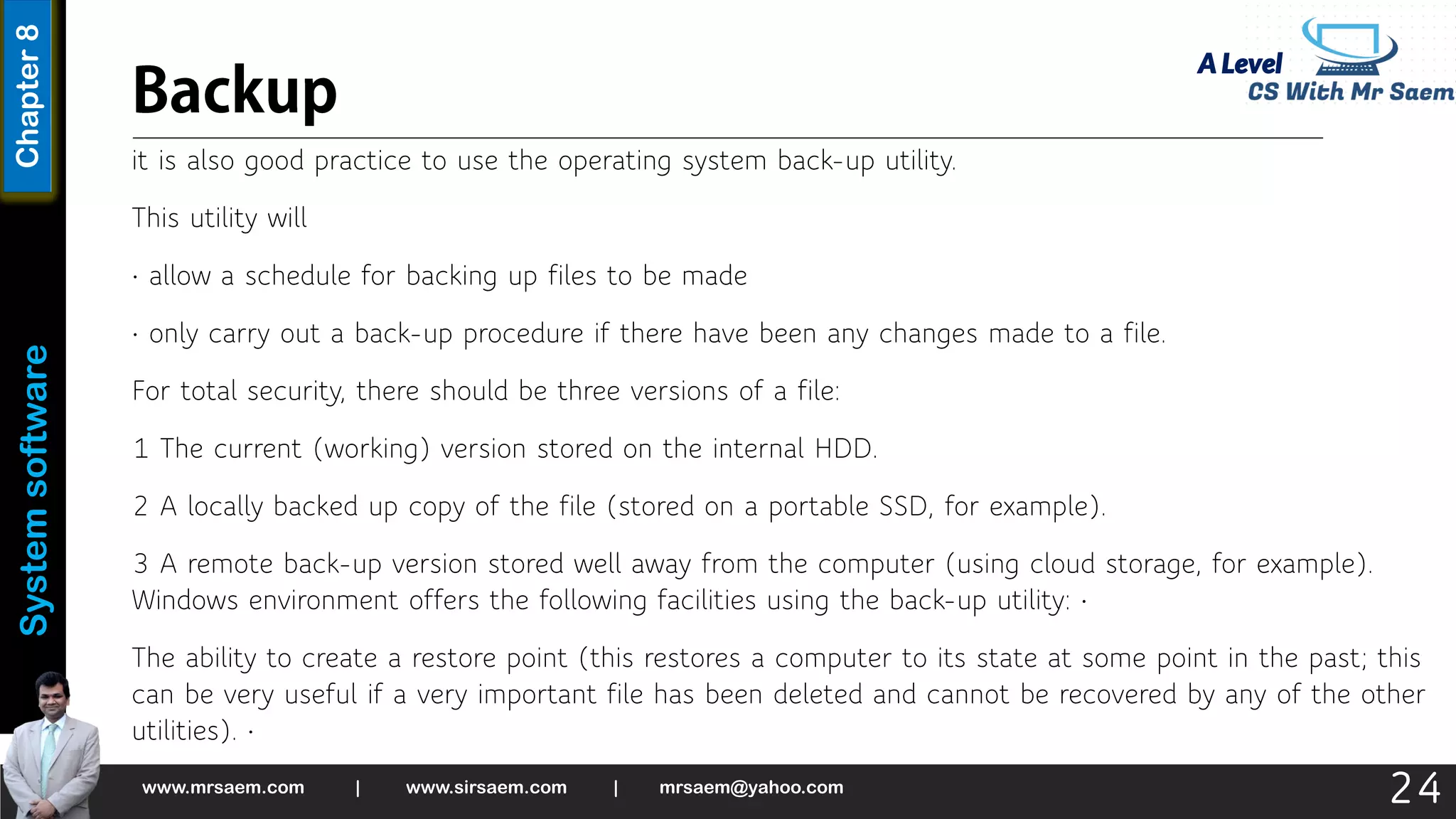 A Level
System
software
Chapter
8
it is also good practice to use the operating system back-up utility.
This utility will
• allow a schedule for backing up files to be made
• only carry out a back-up procedure if there have been any changes made to a file.
For total security, there should be three versions of a file:
1 The current (working) version stored on the internal HDD.
2 A locally backed up copy of the file (stored on a portable SSD, for example).
3 A remote back-up version stored well away from the computer (using cloud storage, for example).
Windows environment offers the following facilities using the back-up utility: •
The ability to create a restore point (this restores a computer to its state at some point in the past; this
can be very useful if a very important file has been deleted and cannot be recovered by any of the other
utilities). •
www.mrsaem.com | www.sirsaem.com | mrsaem@yahoo.com
24
 