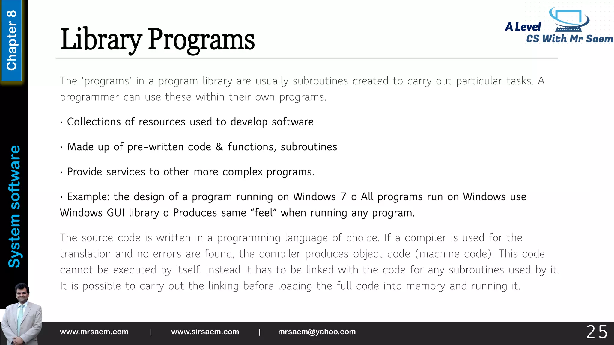 A Level
System
software
Chapter
8
Library Programs
The ‘programs’ in a program library are usually subroutines created to carry out particular tasks. A
programmer can use these within their own programs.
• Collections of resources used to develop software
• Made up of pre-written code & functions, subroutines
• Provide services to other more complex programs.
• Example: the design of a program running on Windows 7 o All programs run on Windows use
Windows GUI library o Produces same “feel” when running any program.
The source code is written in a programming language of choice. If a compiler is used for the
translation and no errors are found, the compiler produces object code (machine code). This code
cannot be executed by itself. Instead it has to be linked with the code for any subroutines used by it.
It is possible to carry out the linking before loading the full code into memory and running it.
www.mrsaem.com | www.sirsaem.com | mrsaem@yahoo.com
25
 