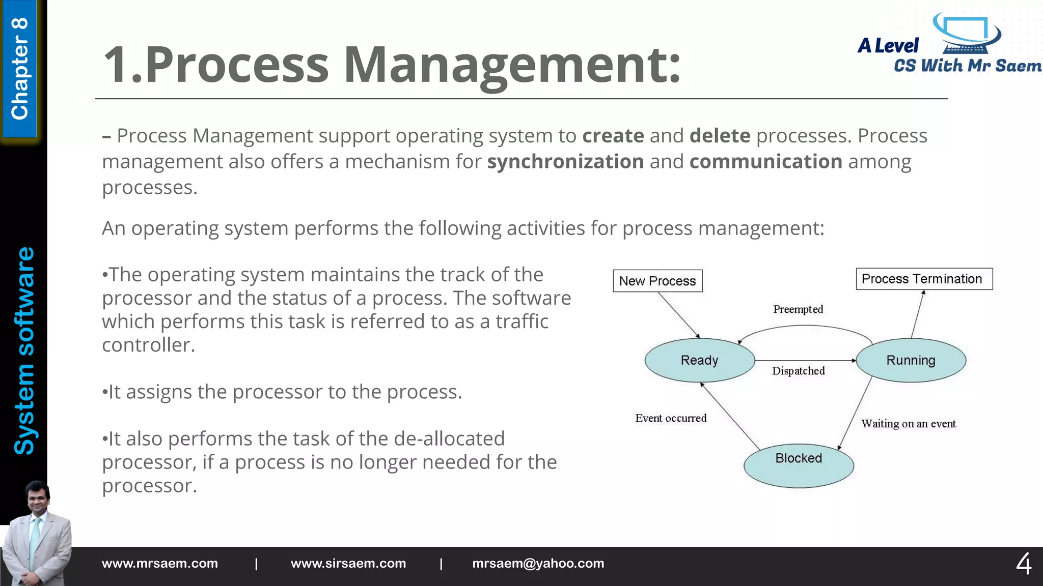 A Level
System
software
Chapter
8
1.Process Management:
– Process Management support operating system to create and delete processes. Process
management also offers a mechanism for synchronization and communication among
processes.
An operating system performs the following activities for process management:
www.mrsaem.com | www.sirsaem.com | mrsaem@yahoo.com
4
•The operating system maintains the track of the
processor and the status of a process. The software
which performs this task is referred to as a traffic
controller.
•It assigns the processor to the process.
•It also performs the task of the de-allocated
processor, if a process is no longer needed for the
processor.
 