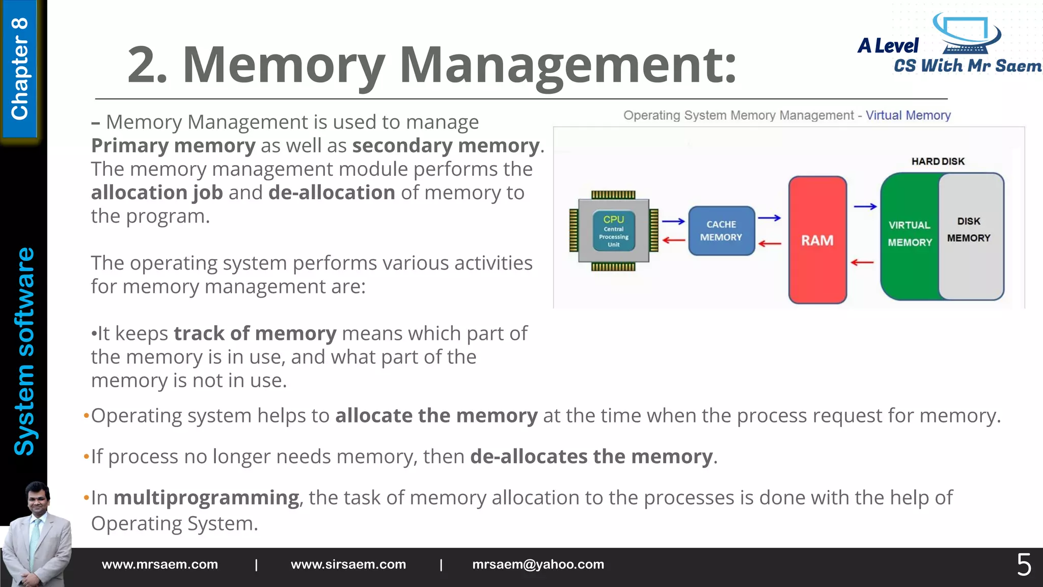 A Level
System
software
Chapter
8
2. Memory Management:
•Operating system helps to allocate the memory at the time when the process request for memory.
•If process no longer needs memory, then de-allocates the memory.
•In multiprogramming, the task of memory allocation to the processes is done with the help of
Operating System.
www.mrsaem.com | www.sirsaem.com | mrsaem@yahoo.com
5
– Memory Management is used to manage
Primary memory as well as secondary memory.
The memory management module performs the
allocation job and de-allocation of memory to
the program.
The operating system performs various activities
for memory management are:
•It keeps track of memory means which part of
the memory is in use, and what part of the
memory is not in use.
 