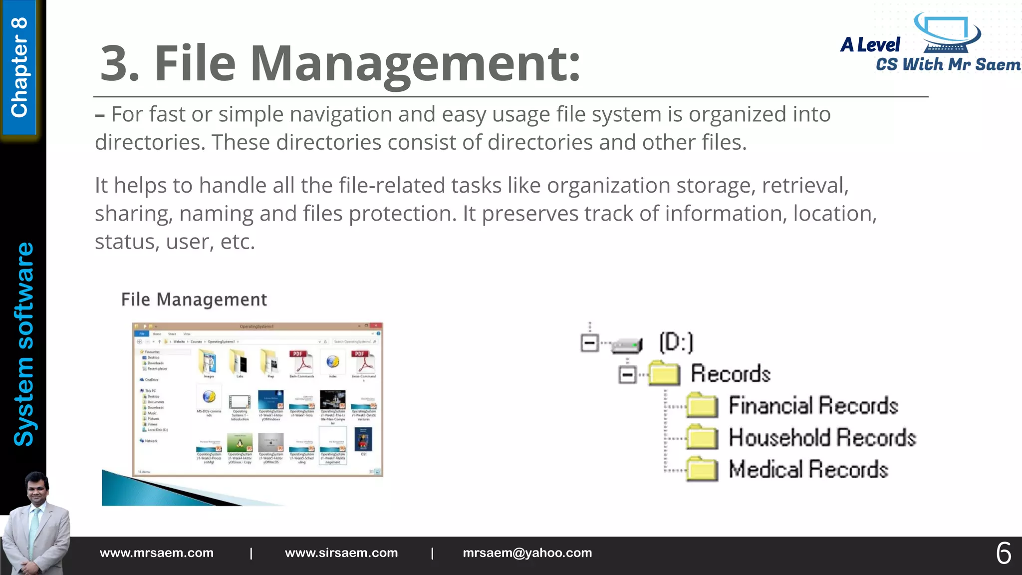 A Level
System
software
Chapter
8
3. File Management:
– For fast or simple navigation and easy usage file system is organized into
directories. These directories consist of directories and other files.
It helps to handle all the file-related tasks like organization storage, retrieval,
sharing, naming and files protection. It preserves track of information, location,
status, user, etc.
www.mrsaem.com | www.sirsaem.com | mrsaem@yahoo.com
6
 