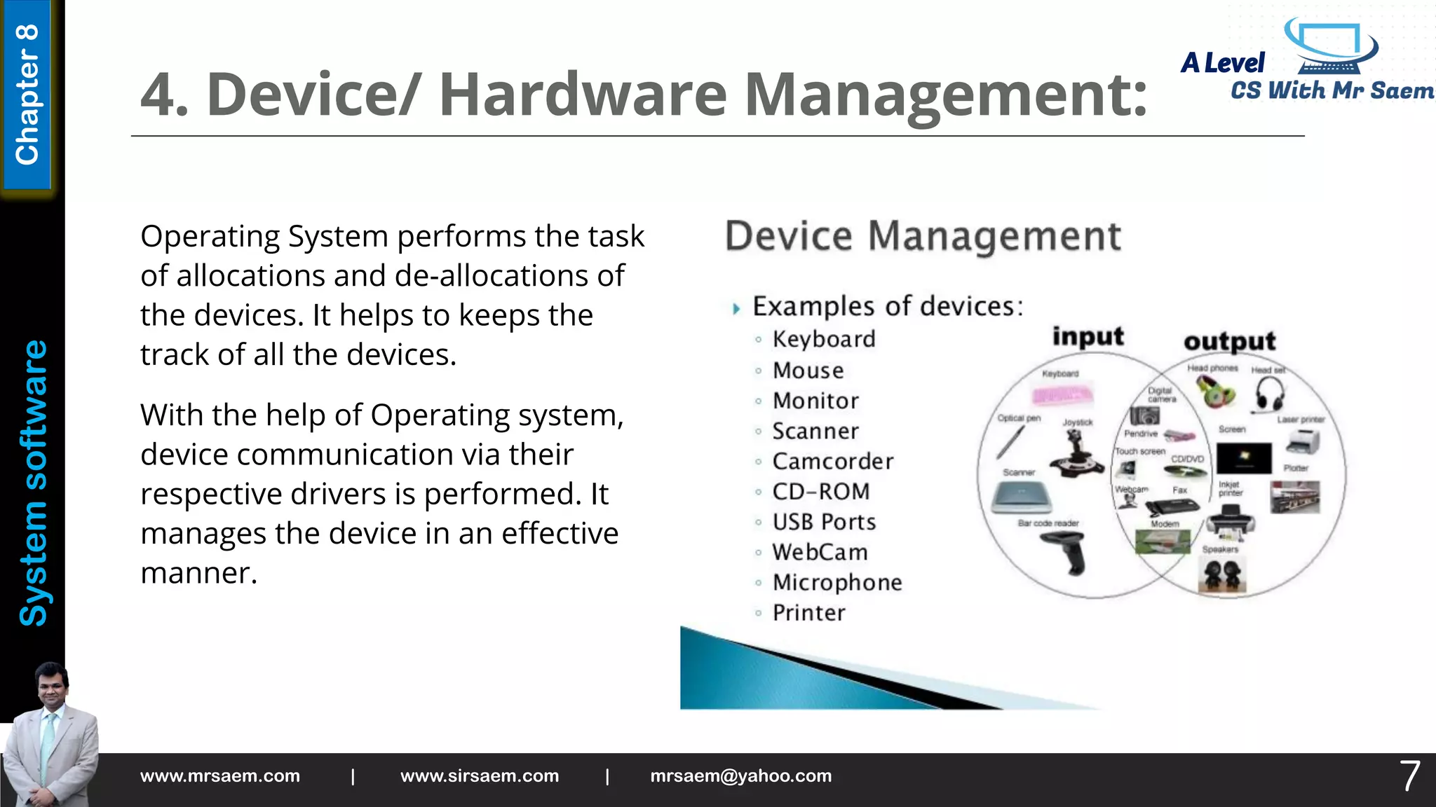 A Level
System
software
Chapter
8
4. Device/ Hardware Management:
Operating System performs the task
of allocations and de-allocations of
the devices. It helps to keeps the
track of all the devices.
With the help of Operating system,
device communication via their
respective drivers is performed. It
manages the device in an effective
manner.
www.mrsaem.com | www.sirsaem.com | mrsaem@yahoo.com
7
 