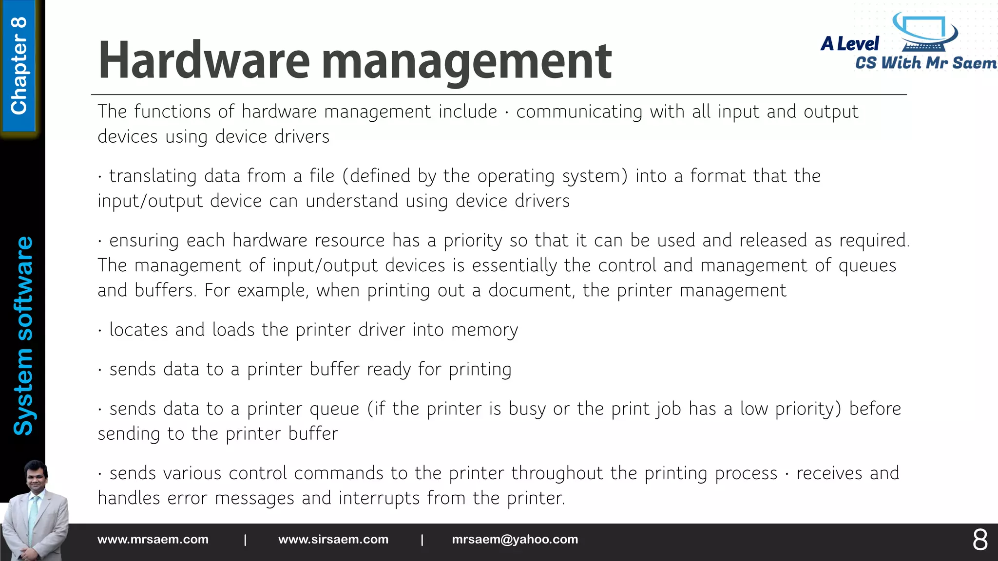 A Level
System
software
Chapter
8
The functions of hardware management include • communicating with all input and output
devices using device drivers
• translating data from a file (defined by the operating system) into a format that the
input/output device can understand using device drivers
• ensuring each hardware resource has a priority so that it can be used and released as required.
The management of input/output devices is essentially the control and management of queues
and buffers. For example, when printing out a document, the printer management
• locates and loads the printer driver into memory
• sends data to a printer buffer ready for printing
• sends data to a printer queue (if the printer is busy or the print job has a low priority) before
sending to the printer buffer
• sends various control commands to the printer throughout the printing process • receives and
handles error messages and interrupts from the printer.
www.mrsaem.com | www.sirsaem.com | mrsaem@yahoo.com
8
 