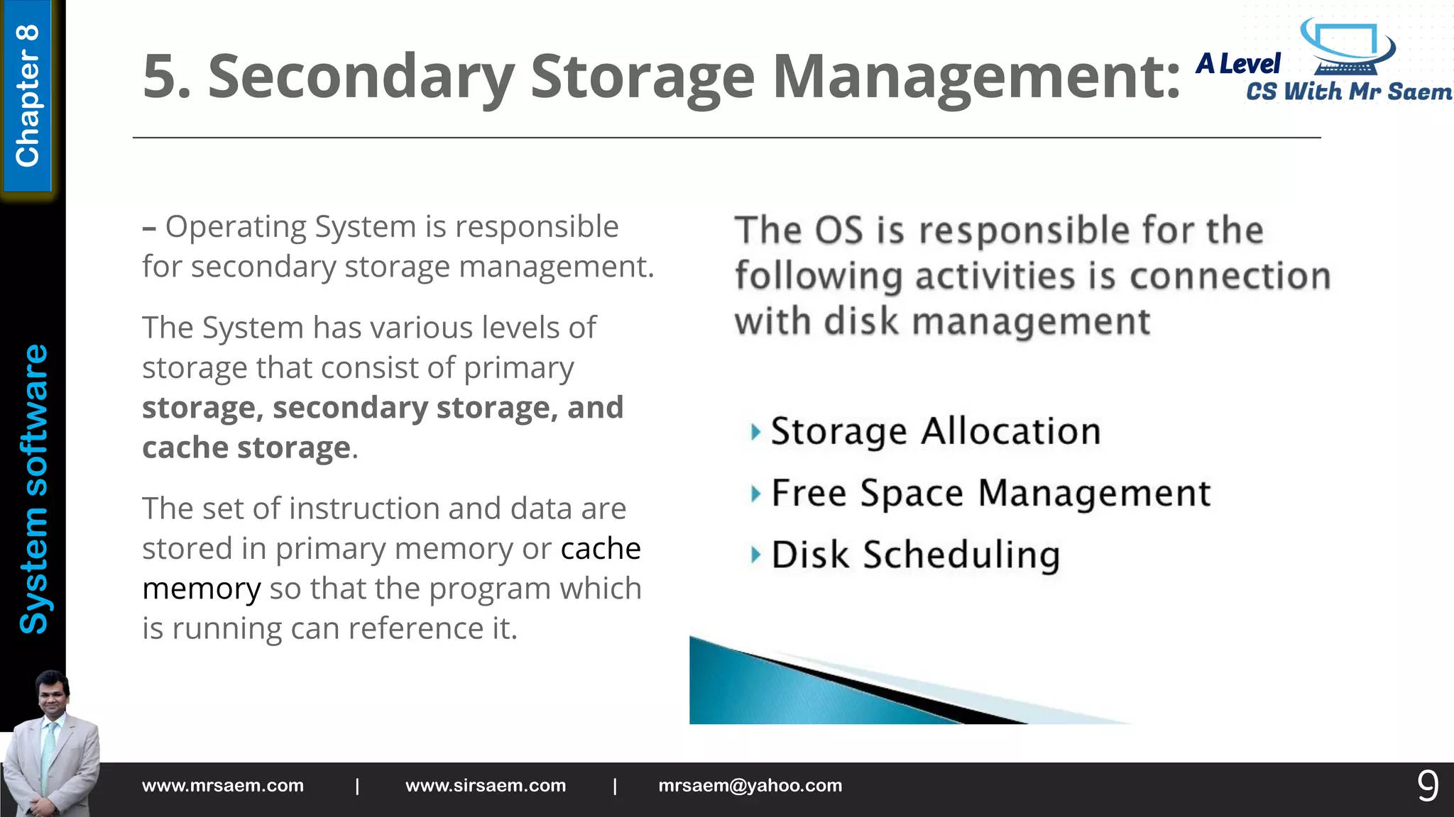 A Level
System
software
Chapter
8
5. Secondary Storage Management:
– Operating System is responsible
for secondary storage management.
The System has various levels of
storage that consist of primary
storage, secondary storage, and
cache storage.
The set of instruction and data are
stored in primary memory or cache
memory so that the program which
is running can reference it.
www.mrsaem.com | www.sirsaem.com | mrsaem@yahoo.com
9
 