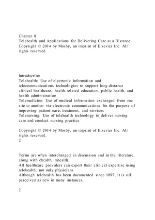 Chapter 8
Telehealth and Applications for Delivering Care at a Distance
Copyright © 2014 by Mosby, an imprint of Elsevier Inc. All
rights reserved.
Introduction
Telehealth: Use of electronic information and
telecommunications technologies to support long-distance
clinical healthcare, health-related education, public health, and
health administration
Telemedicine: Use of medical information exchanged from one
site to another via electronic communications for the purpose of
improving patient care, treatment, and services
Telenursing: Use of telehealth technology to deliver nursing
care and conduct nursing practice
Copyright © 2014 by Mosby, an imprint of Elsevier Inc. All
rights reserved.
2
Terms are often interchanged in discussion and in the literature,
along with ehealth, mhealth.
All healthcare providers can export their clinical expertise using
telehealth, not only physicians.
Although telehealth has been documented since 1897, it is still
perceived as new in many instances.
2
 