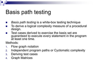 Basis path testing
 Basis path testing is a white-box testing technique
 To derive a logical complexity measure of a procedural
design.
 Test cases derived to exercise the basis set are
guaranteed to execute every statement in the program
at least one time.
Methods:
1. Flow graph notation
2. Independent program paths or Cyclomatic complexity
3. Deriving test cases
4. Graph Matrices
 