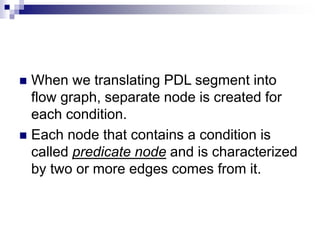  When we translating PDL segment into
flow graph, separate node is created for
each condition.
 Each node that contains a condition is
called predicate node and is characterized
by two or more edges comes from it.
 