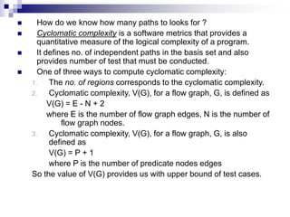  How do we know how many paths to looks for ?
 Cyclomatic complexity is a software metrics that provides a
quantitative measure of the logical complexity of a program.
 It defines no. of independent paths in the basis set and also
provides number of test that must be conducted.
 One of three ways to compute cyclomatic complexity:
1. The no. of regions corresponds to the cyclomatic complexity.
2. Cyclomatic complexity, V(G), for a flow graph, G, is defined as
V(G) = E - N + 2
where E is the number of flow graph edges, N is the number of
flow graph nodes.
3. Cyclomatic complexity, V(G), for a flow graph, G, is also
defined as
V(G) = P + 1
where P is the number of predicate nodes edges
So the value of V(G) provides us with upper bound of test cases.
 