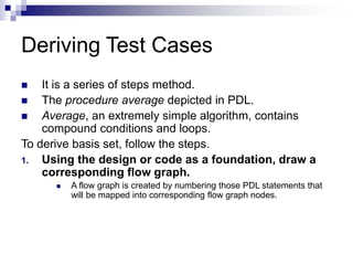 Deriving Test Cases
 It is a series of steps method.
 The procedure average depicted in PDL.
 Average, an extremely simple algorithm, contains
compound conditions and loops.
To derive basis set, follow the steps.
1. Using the design or code as a foundation, draw a
corresponding flow graph.
 A flow graph is created by numbering those PDL statements that
will be mapped into corresponding flow graph nodes.
 