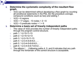 2. Determine the cyclomatic complexity of the resultant flow
graph.
2. V(G) can be determined without developing a flow graph by counting
all conditional statements in the PDL (for the procedure average,
compound conditions count as two) and adding 1
3. V(G) = 6 regions
4. V(G) = 17 edges - 13 nodes + 2 = 6
5. V(G) = 5 predicate nodes + 1 = 6
3. Determine a basis set of linearly independent paths
3. The value of V(G) provides the number of linearly independent paths
through the program control structure.
4. path 1: 1-2-10-11-13
5. path 2: 1-2-10-12-13
6. path 3: 1-2-3-10-11-13
7. path 4: 1-2-3-4-5-8-9-2-. . .
8. path 5: 1-2-3-4-5-6-8-9-2-. . .
9. path 6: 1-2-3-4-5-6-7-8-9-2-. . .
10. The ellipsis (. . .) following paths 4, 5, and 6 indicates that any path
through the remainder of the control structure is acceptable.
 