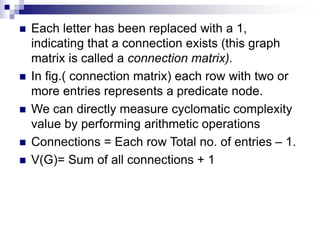 Each letter has been replaced with a 1,
indicating that a connection exists (this graph
matrix is called a connection matrix).
 In fig.( connection matrix) each row with two or
more entries represents a predicate node.
 We can directly measure cyclomatic complexity
value by performing arithmetic operations
 Connections = Each row Total no. of entries – 1.
 V(G)= Sum of all connections + 1
 