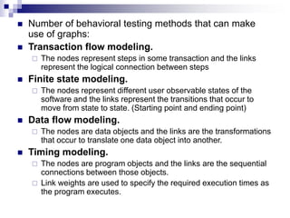  Number of behavioral testing methods that can make
use of graphs:
 Transaction flow modeling.
 The nodes represent steps in some transaction and the links
represent the logical connection between steps
 Finite state modeling.
 The nodes represent different user observable states of the
software and the links represent the transitions that occur to
move from state to state. (Starting point and ending point)
 Data flow modeling.
 The nodes are data objects and the links are the transformations
that occur to translate one data object into another.
 Timing modeling.
 The nodes are program objects and the links are the sequential
connections between those objects.
 Link weights are used to specify the required execution times as
the program executes.
 