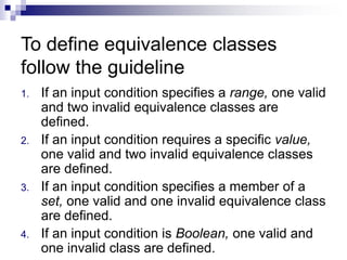 To define equivalence classes
follow the guideline
1. If an input condition specifies a range, one valid
and two invalid equivalence classes are
defined.
2. If an input condition requires a specific value,
one valid and two invalid equivalence classes
are defined.
3. If an input condition specifies a member of a
set, one valid and one invalid equivalence class
are defined.
4. If an input condition is Boolean, one valid and
one invalid class are defined.
 