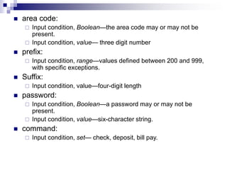 area code:
 Input condition, Boolean—the area code may or may not be
present.
 Input condition, value— three digit number
 prefix:
 Input condition, range—values defined between 200 and 999,
with specific exceptions.
 Suffix:
 Input condition, value—four-digit length
 password:
 Input condition, Boolean—a password may or may not be
present.
 Input condition, value—six-character string.
 command:
 Input condition, set— check, deposit, bill pay.
 