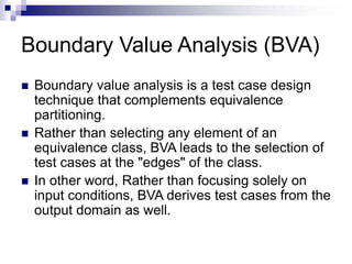 Boundary Value Analysis (BVA)
 Boundary value analysis is a test case design
technique that complements equivalence
partitioning.
 Rather than selecting any element of an
equivalence class, BVA leads to the selection of
test cases at the "edges" of the class.
 In other word, Rather than focusing solely on
input conditions, BVA derives test cases from the
output domain as well.
 
