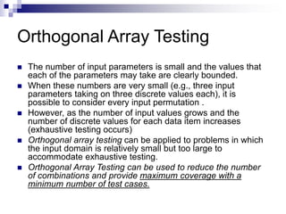 Orthogonal Array Testing
 The number of input parameters is small and the values that
each of the parameters may take are clearly bounded.
 When these numbers are very small (e.g., three input
parameters taking on three discrete values each), it is
possible to consider every input permutation .
 However, as the number of input values grows and the
number of discrete values for each data item increases
(exhaustive testing occurs)
 Orthogonal array testing can be applied to problems in which
the input domain is relatively small but too large to
accommodate exhaustive testing.
 Orthogonal Array Testing can be used to reduce the number
of combinations and provide maximum coverage with a
minimum number of test cases.
 