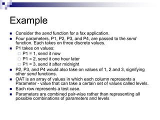 Example
 Consider the send function for a fax application.
 Four parameters, P1, P2, P3, and P4, are passed to the send
function. Each takes on three discrete values.
 P1 takes on values:
 P1 = 1, send it now
 P1 = 2, send it one hour later
 P1 = 3, send it after midnight
 P2, P3, and P4 would also take on values of 1, 2 and 3, signifying
other send functions.
 OAT is an array of values in which each column represents a
Parameter - value that can take a certain set of values called levels.
 Each row represents a test case.
 Parameters are combined pair-wise rather than representing all
possible combinations of parameters and levels
 