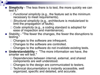  Simplicity - The less there is to test, the more quickly we can
test it."
 Functional simplicity (e.g., the feature set is the minimum
necessary to meet requirements).
 Structural simplicity (e.g., architecture is modularized to
limit the propagation of faults).
 Code simplicity (e.g., a coding standard is adopted for
ease of inspection and maintenance).
 Stability - "The fewer the changes, the fewer the disruptions to
testing."
 Changes to the software are infrequent.
 Changes to the software are controlled.
 Changes to the software do not invalidate existing tests.
 Understandability – "The more information we have, the
smarter we will test."
 Dependencies between internal, external, and shared
components are well understood.
 Changes to the design are communicated to testers.
 Technical documentation is instantly accessible, well
organized, specific and detailed, and accurate.
 