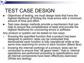 TEST CASE DESIGN
 Objectives of testing, we must design tests that have the
highest likelihood of finding the most errors with a minimum
amount of time and effort.
 Test case design methods provide a mechanism that can
help to ensure the completeness of tests and provide the
highest likelihood for uncovering errors in software.
Any product or system can be tested on two ways:
1. Knowing the specified function that a product has been
designed to perform; tests can be conducted that
demonstrate each function is fully operational while at the
same time searching for errors in each function (Black Box)
2. knowing the internal workings of a product, tests can be
conducted to ensure that "all gears mesh," that is, internal
operations are performed according to specifications and
all internal components have been effectively exercised.
(White box testing)
 
